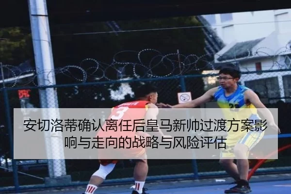 安切洛蒂确认离任后皇马新帅过渡方案影响与走向的战略与风险评估