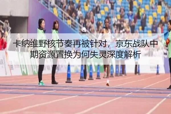 卡纳维野核节奏再被针对，京东战队中期资源置换为何失灵深度解析