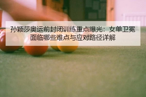 孙颖莎奥运前封闭训练重点曝光：女单卫冕面临哪些难点与应对路径详解