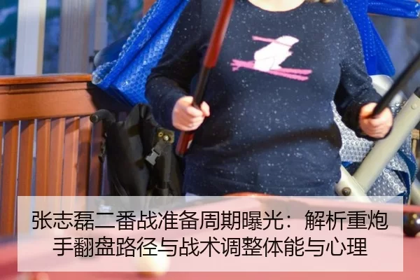 张志磊二番战准备周期曝光：解析重炮手翻盘路径与战术调整体能与心理