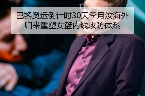巴黎奥运倒计时30天李月汝海外归来重塑女篮内线攻防体系