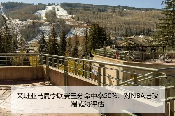文班亚马夏季联赛三分命中率50%：对NBA进攻端威胁评估